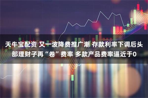 天牛宝配资 又一波降费推广潮 存款利率下调后头部理财子再“卷”费率 多款产品费率逼近于0