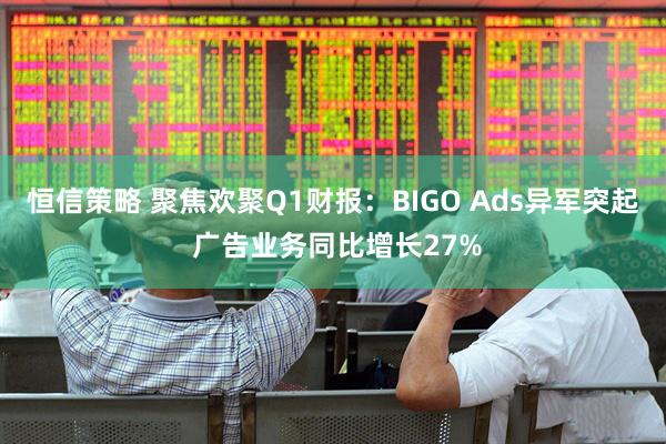 恒信策略 聚焦欢聚Q1财报：BIGO Ads异军突起 广告业务同比增长27%