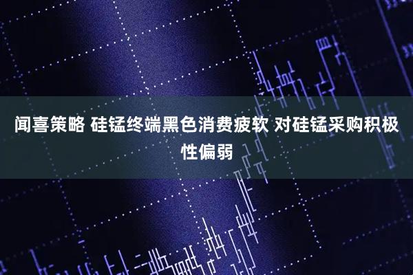 闻喜策略 硅锰终端黑色消费疲软 对硅锰采购积极性偏弱