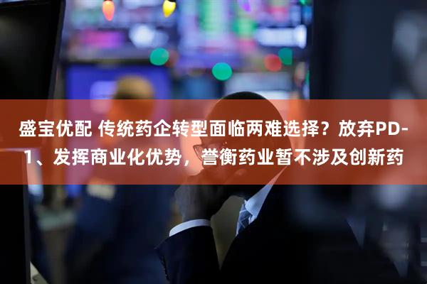 盛宝优配 传统药企转型面临两难选择？放弃PD-1、发挥商业化优势，誉衡药业暂不涉及创新药