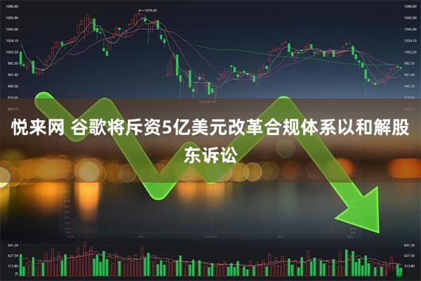 悦来网 谷歌将斥资5亿美元改革合规体系以和解股东诉讼