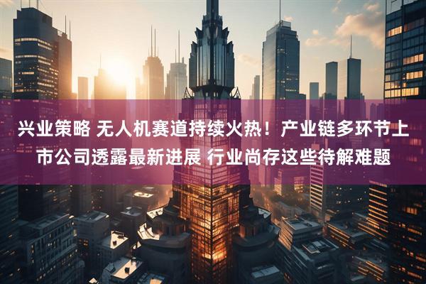 兴业策略 无人机赛道持续火热！产业链多环节上市公司透露最新进展 行业尚存这些待解难题