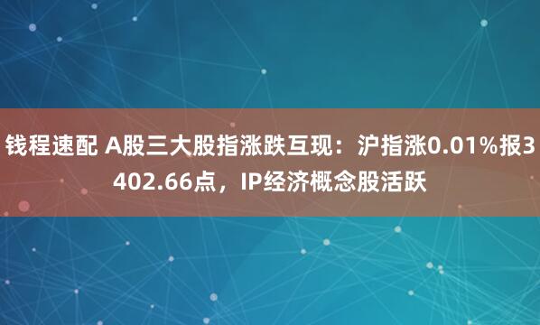 钱程速配 A股三大股指涨跌互现：沪指涨0.01%报3402.66点，IP经济概念股活跃