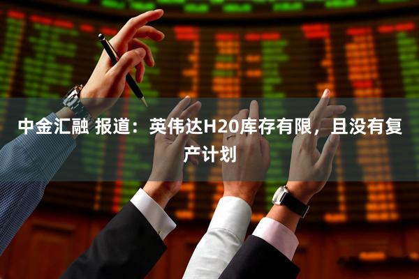 中金汇融 报道：英伟达H20库存有限，且没有复产计划