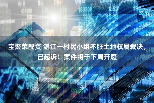 宝聚荣配资 湛江一村民小组不服土地权属裁决，已起诉！案件将于下周开庭