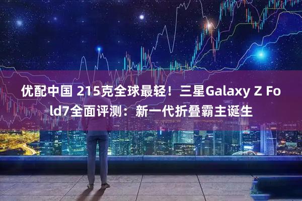 优配中国 215克全球最轻！三星Galaxy Z Fold7全面评测：新一代折叠霸主诞生