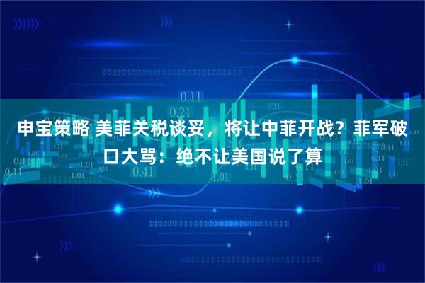 申宝策略 美菲关税谈妥，将让中菲开战？菲军破口大骂：绝不让美国说了算