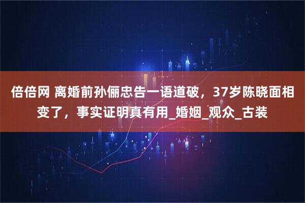 倍倍网 离婚前孙俪忠告一语道破，37岁陈晓面相变了，事实证明真有用_婚姻_观众_古装