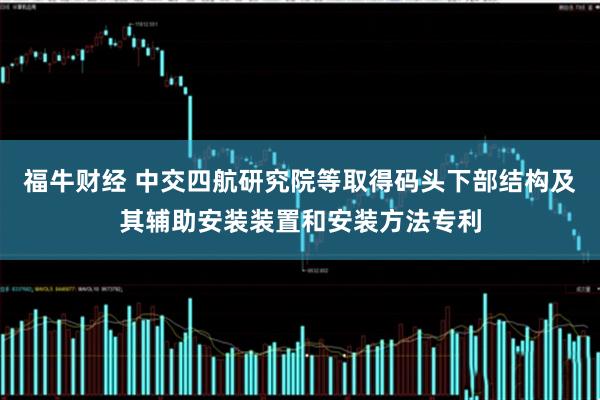 福牛财经 中交四航研究院等取得码头下部结构及其辅助安装装置和安装方法专利