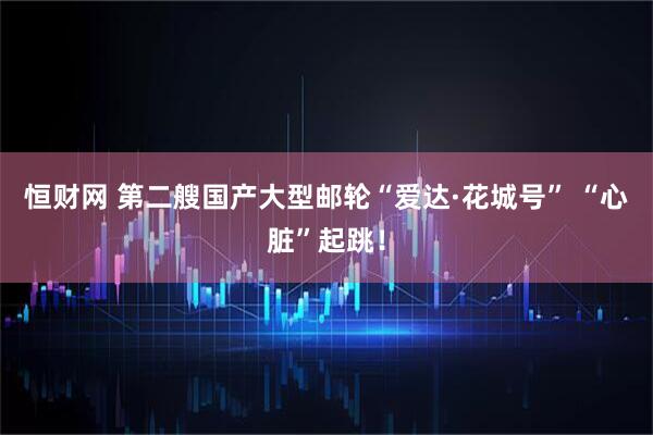 恒财网 第二艘国产大型邮轮“爱达·花城号” “心脏”起跳！