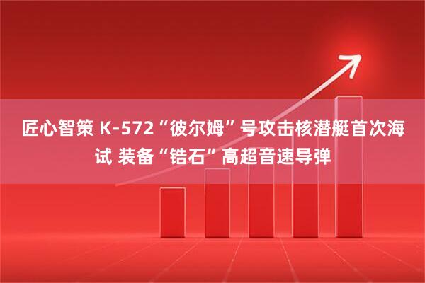 匠心智策 K-572“彼尔姆”号攻击核潜艇首次海试 装备“锆石”高超音速导弹