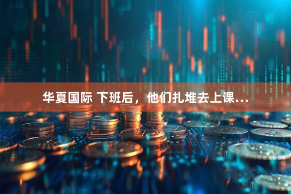华夏国际 下班后，他们扎堆去上课…