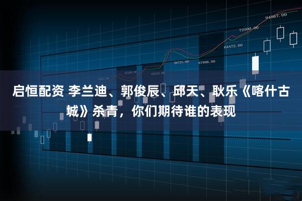 启恒配资 李兰迪、郭俊辰、邱天、耿乐《喀什古城》杀青，你们期待谁的表现