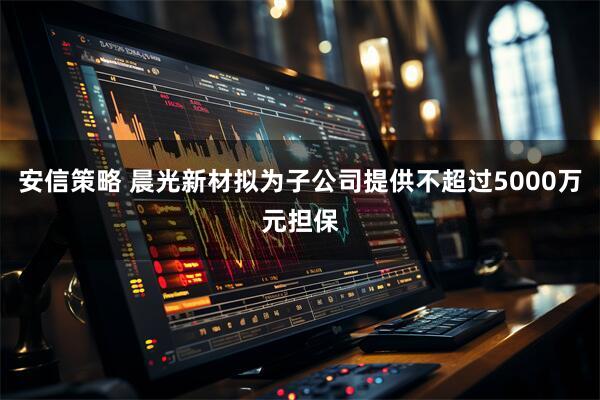 安信策略 晨光新材拟为子公司提供不超过5000万元担保