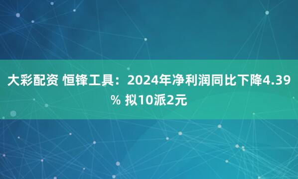 大彩配资 恒锋工具：2024年净利润同比下降4.39% 拟10派2元