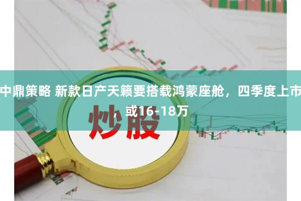 中鼎策略 新款日产天籁要搭载鸿蒙座舱，四季度上市，或16-18万