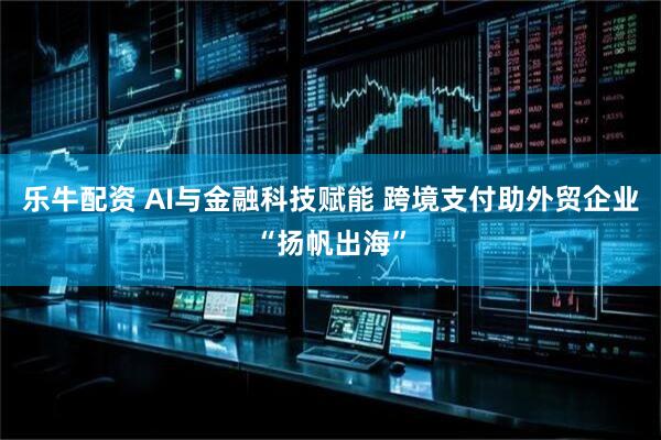 乐牛配资 AI与金融科技赋能 跨境支付助外贸企业“扬帆出海”