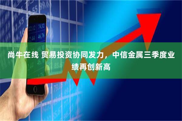 尚牛在线 贸易投资协同发力，中信金属三季度业绩再创新高