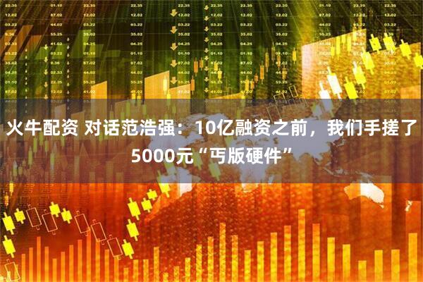火牛配资 对话范浩强：10亿融资之前，我们手搓了5000元“丐版硬件”