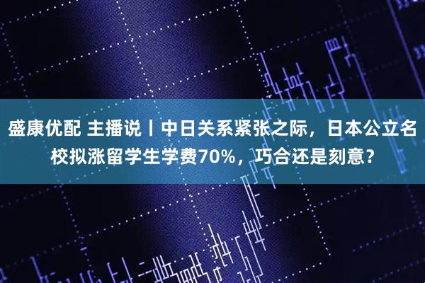 盛康优配 主播说丨中日关系紧张之际，日本公立名校拟涨留学生学费70%，巧合还是刻意？