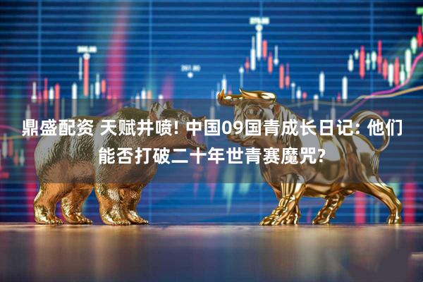 鼎盛配资 天赋井喷! 中国09国青成长日记: 他们能否打破二十年世青赛魔咒?