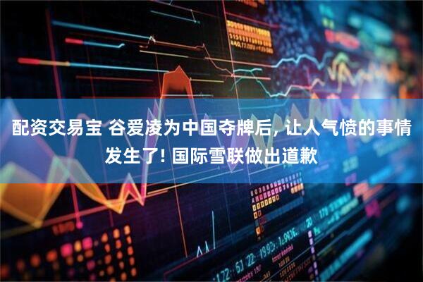 配资交易宝 谷爱凌为中国夺牌后, 让人气愤的事情发生了! 国际雪联做出道歉