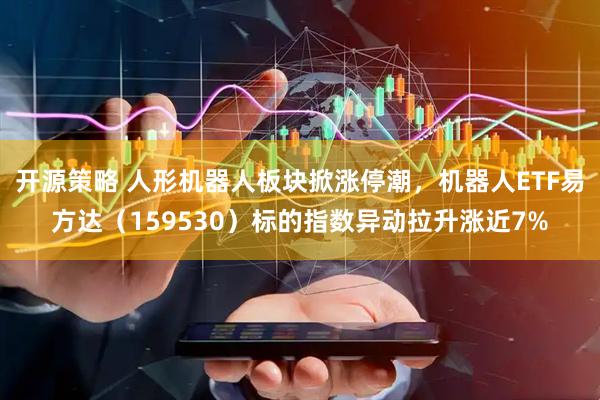 开源策略 人形机器人板块掀涨停潮，机器人ETF易方达（159530）标的指数异动拉升涨近7%