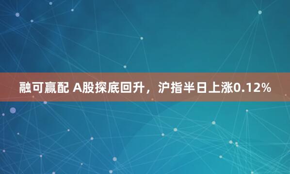 融可赢配 A股探底回升，沪指半日上涨0.12%