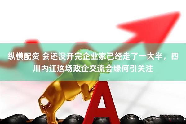 纵横配资 会还没开完企业家已经走了一大半，四川内江这场政企交流会缘何引关注