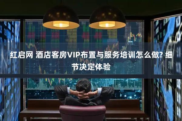 红启网 酒店客房VIP布置与服务培训怎么做? 细节决定体验