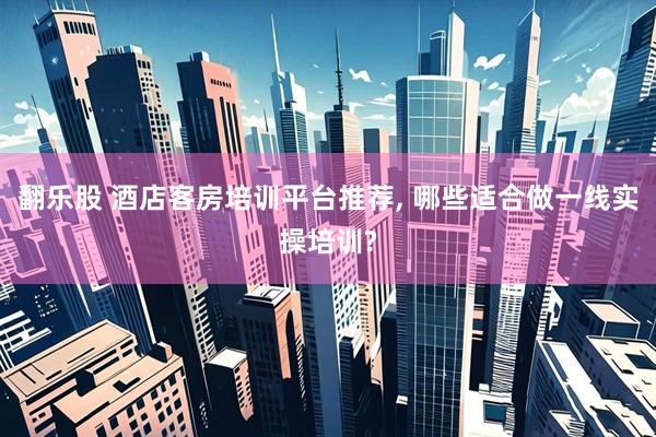 翻乐股 酒店客房培训平台推荐, 哪些适合做一线实操培训?