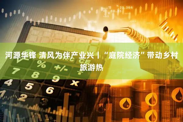 河源华锋 清风为伴产业兴丨“庭院经济”带动乡村旅游热