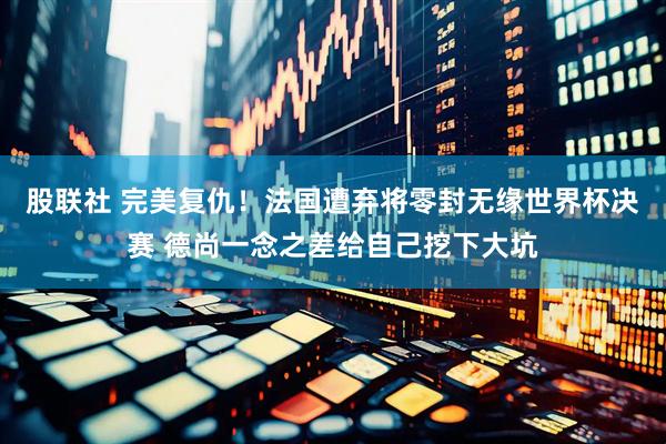 股联社 完美复仇！法国遭弃将零封无缘世界杯决赛 德尚一念之差给自己挖下大坑